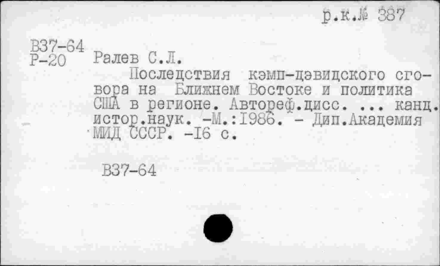 ﻿р.кПе 387
В37-64
Р-20
Рале в С.Л.
Последствия кэмп-цэвидского сговора на Ближнем Востоке и политика США в регионе. Автореф.дисс. ... канд. истор.наук. -М.:198о. - Дип.Академия МИД СССР. -16 с.
В37-64